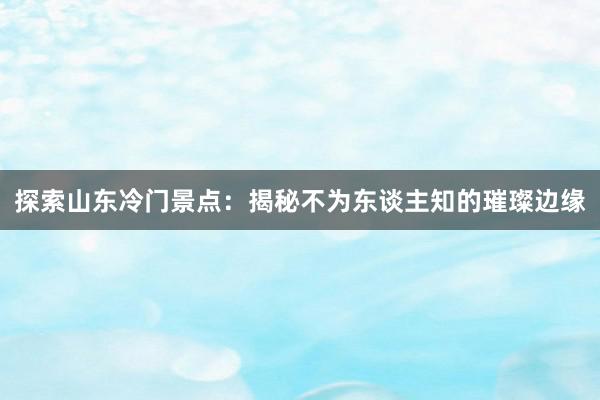 探索山东冷门景点：揭秘不为东谈主知的璀璨边缘