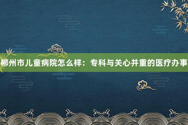 郴州市儿童病院怎么样：专科与关心并重的医疗办事
