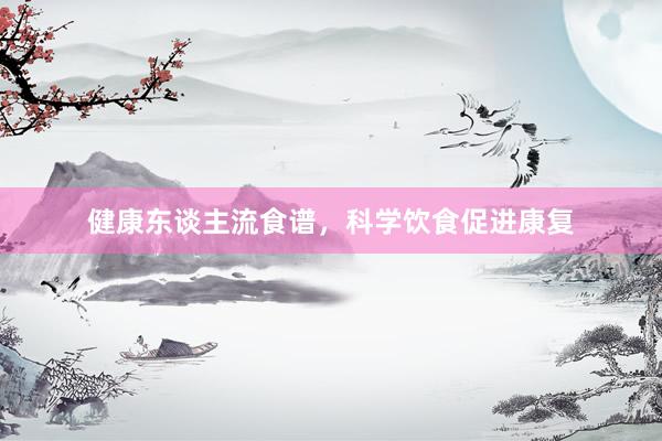 健康东谈主流食谱，科学饮食促进康复