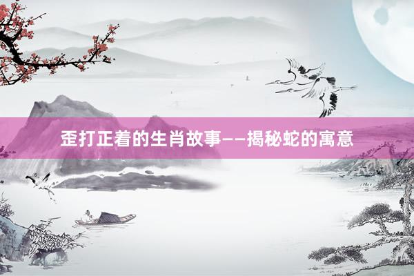 歪打正着的生肖故事——揭秘蛇的寓意