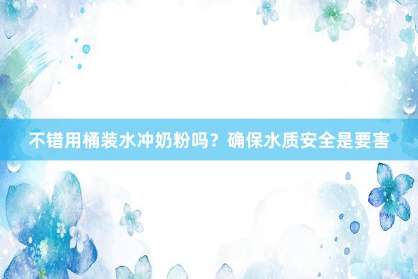 不错用桶装水冲奶粉吗？确保水质安全是要害