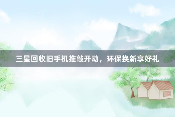 三星回收旧手机推敲开动，环保换新享好礼