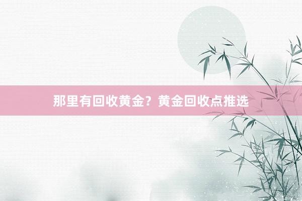 那里有回收黄金？黄金回收点推选